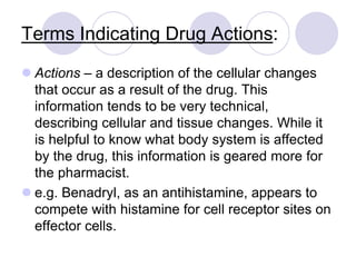 Terms Indicating Drug Actions:
 Actions – a description of the cellular changes
that occur as a result of the drug. This
information tends to be very technical,
describing cellular and tissue changes. While it
is helpful to know what body system is affected
by the drug, this information is geared more for
the pharmacist.
 e.g. Benadryl, as an antihistamine, appears to
compete with histamine for cell receptor sites on
effector cells.
 