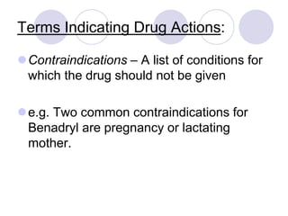 Terms Indicating Drug Actions:
Contraindications – A list of conditions for
which the drug should not be given
e.g. Two common contraindications for
Benadryl are pregnancy or lactating
mother.
 