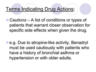 Terms Indicating Drug Actions:
Cautions – A list of conditions or types of
patients that warrant closer observation for
specific side effects when given the drug.
e.g. Due to atropine-like activity, Benadryl
must be used cautiously with patients who
have a history of bronchial asthma or
hypertension or with older adults.
 