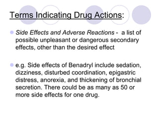 Terms Indicating Drug Actions:
 Side Effects and Adverse Reactions - a list of
possible unpleasant or dangerous secondary
effects, other than the desired effect
 e.g. Side effects of Benadryl include sedation,
dizziness, disturbed coordination, epigastric
distress, anorexia, and thickening of bronchial
secretion. There could be as many as 50 or
more side effects for one drug.
 