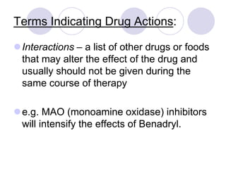 Terms Indicating Drug Actions:
Interactions – a list of other drugs or foods
that may alter the effect of the drug and
usually should not be given during the
same course of therapy
e.g. MAO (monoamine oxidase) inhibitors
will intensify the effects of Benadryl.
 