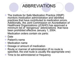 ABBREVIATIONS
 The Institute for Safe Medication Practice (ISMP)
monitors medication administration and identifies
practices that have contributed to medication errors.
Additionally, the Joint Commission on Accreditation of
Healthcare Organizations (JCAHO) has approved a
minimum list of “dangerous” abbreviations that have
been prohibited effective January 1, 2004.
Medication orders contain six parts:
 Date
 Patient’s name
 Medication name
 Dosage or amount of medication
 Route or manner of administration (if no route is
specified, the oral route is usually the appropriate one)
 Time to be administered or frequency
 