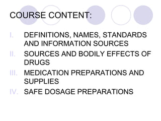 COURSE CONTENT:
I. DEFINITIONS, NAMES, STANDARDS
AND INFORMATION SOURCES
II. SOURCES AND BODILY EFFECTS OF
DRUGS
III. MEDICATION PREPARATIONS AND
SUPPLIES
IV. SAFE DOSAGE PREPARATIONS
 