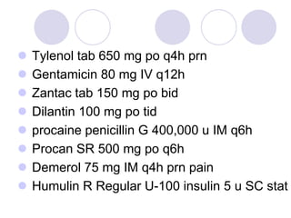  Tylenol tab 650 mg po q4h prn
 Gentamicin 80 mg IV q12h
 Zantac tab 150 mg po bid
 Dilantin 100 mg po tid
 procaine penicillin G 400,000 u IM q6h
 Procan SR 500 mg po q6h
 Demerol 75 mg IM q4h prn pain
 Humulin R Regular U-100 insulin 5 u SC stat
 