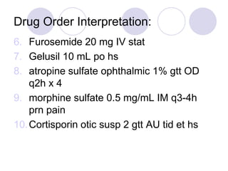 Drug Order Interpretation:
6. Furosemide 20 mg IV stat
7. Gelusil 10 mL po hs
8. atropine sulfate ophthalmic 1% gtt OD
q2h x 4
9. morphine sulfate 0.5 mg/mL IM q3-4h
prn pain
10.Cortisporin otic susp 2 gtt AU tid et hs
 