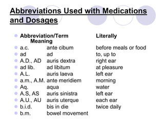 Abbreviations Used with Medications
and Dosages
 Abbreviation/Term Literally
Meaning
 a.c. ante cibum before meals or food
 ad ad to, up to
 A.D., AD auris dextra right ear
 ad lib. ad libitum at pleasure
 A.L. auris laeva left ear
 a.m., A.M. ante meridiem morning
 Aq. aqua water
 A.S, AS auris sinistra left ear
 A.U., AU auris uterque each ear
 b.i.d. bis in die twice daily
 b.m. bowel movement
 