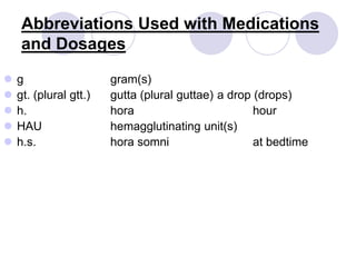 Abbreviations Used with Medications
and Dosages
 g gram(s)
 gt. (plural gtt.) gutta (plural guttae) a drop (drops)
 h. hora hour
 HAU hemagglutinating unit(s)
 h.s. hora somni at bedtime
 