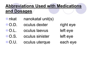 Abbreviations Used with Medications
and Dosages
nkat nanokatal unit(s)
O.D. oculus dexter right eye
O.L. oculus laevus left eye
O.S. oculus sinister left eye
O.U. oculus uterque each eye
 