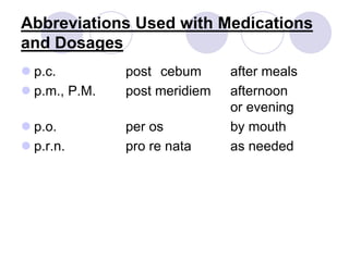 Abbreviations Used with Medications
and Dosages
 p.c. post cebum after meals
 p.m., P.M. post meridiem afternoon
or evening
 p.o. per os by mouth
 p.r.n. pro re nata as needed
 