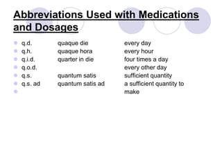 Abbreviations Used with Medications
and Dosages
 q.d. quaque die every day
 q.h. quaque hora every hour
 q.i.d. quarter in die four times a day
 q.o.d. every other day
 q.s. quantum satis sufficient quantity
 q.s. ad quantum satis ad a sufficient quantity to
 make
 