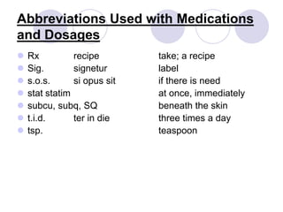 Abbreviations Used with Medications
and Dosages
 Rx recipe take; a recipe
 Sig. signetur label
 s.o.s. si opus sit if there is need
 stat statim at once, immediately
 subcu, subq, SQ beneath the skin
 t.i.d. ter in die three times a day
 tsp. teaspoon
 