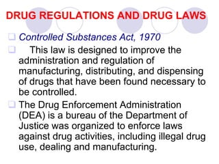 DRUG REGULATIONS AND DRUG LAWS
 Controlled Substances Act, 1970
 This law is designed to improve the
administration and regulation of
manufacturing, distributing, and dispensing
of drugs that have been found necessary to
be controlled.
 The Drug Enforcement Administration
(DEA) is a bureau of the Department of
Justice was organized to enforce laws
against drug activities, including illegal drug
use, dealing and manufacturing.
 