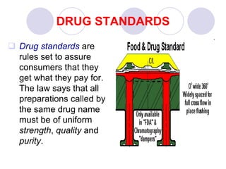 DRUG STANDARDS
 Drug standards are
rules set to assure
consumers that they
get what they pay for.
The law says that all
preparations called by
the same drug name
must be of uniform
strength, quality and
purity.
 