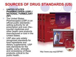 SOURCES OF DRUG STANDARDS (US)
 UNITED STATES
PHARMACOPEIA (USP) /
NATIONAL FORMULARY
(NF)
 The United States
Pharmacopeia (USP) is an
official public standards–
setting authority for all
prescription and over–the–
counter medicines and
other health care products
manufactured or sold in the
United States.
 USP also sets widely
recognized standards for
food ingredients and
dietary supplements. USP
sets standards for the
quality, purity, strength,
and consistency of these
products–critical to the
public health.
http://www.usp.org/USPNF/
 