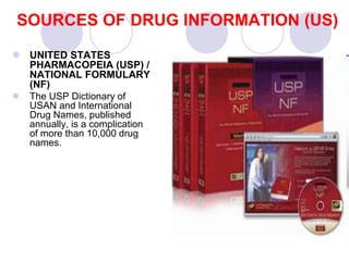 SOURCES OF DRUG INFORMATION (US)
 UNITED STATES
PHARMACOPEIA (USP) /
NATIONAL FORMULARY
(NF)
 The USP Dictionary of
USAN and International
Drug Names, published
annually, is a complication
of more than 10,000 drug
names.
 