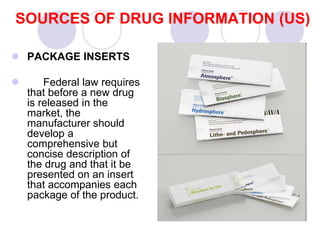 SOURCES OF DRUG INFORMATION (US)
 PACKAGE INSERTS
 Federal law requires
that before a new drug
is released in the
market, the
manufacturer should
develop a
comprehensive but
concise description of
the drug and that it be
presented on an insert
that accompanies each
package of the product.
 