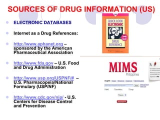 SOURCES OF DRUG INFORMATION (US)
 ELECTRONIC DATABASES
 Internet as a Drug References:
 http://www.aphanet.org –
sponsored by the American
Pharmaceutical Association
 http://www.fda.gov – U.S. Food
and Drug Administration
 http://www.usp.org/USPNF/# –
U.S. Pharmacopeia/National
Formulary (USP/NF)
 http://www.cdc.gov/nip/ - U.S.
Centers for Disease Control
and Prevention
 