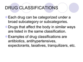 DRUG CLASSIFICATIONS
Each drug can be categorized under a
broad subcategory or subcategories.
Drugs that affect the body in similar ways
are listed in the same classification.
Examples of drug classifications are
antibiotics, antihypertensives,
expectorants, laxatives, tranquilizers, etc.
 