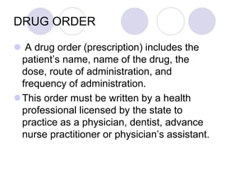DRUG ORDER
 A drug order (prescription) includes the
patient’s name, name of the drug, the
dose, route of administration, and
frequency of administration.
This order must be written by a health
professional licensed by the state to
practice as a physician, dentist, advance
nurse practitioner or physician’s assistant.
 