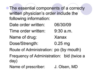 The essential components of a correcty
written physician’s order include the
following information:
Date order written: 06/30/09
Time order written: 9:30 a.m.
Name of drug: Xanax
Dose/Strength: 0.25 mg
Route of Administration: po (by mouth)
Frequency of Administration: bid (twice a
day)
Name of prescriber: J. Olsen, MD
 