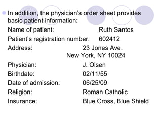  In addition, the physician’s order sheet provides
basic patient information:
Name of patient: Ruth Santos
Patient’s registration number: 602412
Address: 23 Jones Ave.
New York, NY 10024
Physician: J. Olsen
Birthdate: 02/11/55
Date of admission: 06/25/09
Religion: Roman Catholic
Insurance: Blue Cross, Blue Shield
 