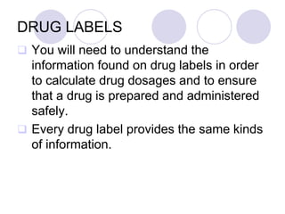 DRUG LABELS
 You will need to understand the
information found on drug labels in order
to calculate drug dosages and to ensure
that a drug is prepared and administered
safely.
 Every drug label provides the same kinds
of information.
 