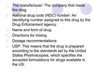 1. The manufacturer: The company that made
the drug.
2. National drug code (NDC) number: An
identifying number assigned to this drug by the
Drug Enforcement agency.
3. Name and form of drug.
4. Directions for mixing.
5. Dosage recommendations:
6. USP: This means that the drug is prepared
according to the standards set by the United
States Pharmacopeia, which specifies the
accepted formulations for drugs available in
the US.
 