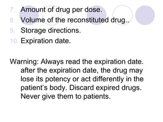 7. Amount of drug per dose.
8. Volume of the reconstituted drug..
9. Storage directions.
10. Expiration date.
Warning: Always read the expiration date.
after the expiration date, the drug may
lose its potency or act differently in the
patient’s body. Discard expired drugs.
Never give them to patients.
 
