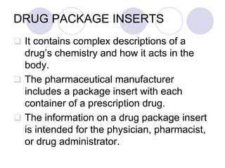 DRUG PACKAGE INSERTS
 It contains complex descriptions of a
drug’s chemistry and how it acts in the
body.
 The pharmaceutical manufacturer
includes a package insert with each
container of a prescription drug.
 The information on a drug package insert
is intended for the physician, pharmacist,
or drug administrator.
 