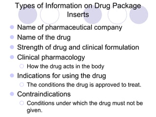 Types of Information on Drug Package
Inserts
 Name of pharmaceutical company
 Name of the drug
 Strength of drug and clinical formulation
 Clinical pharmacology
 How the drug acts in the body
 Indications for using the drug
 The conditions the drug is approved to treat.
 Contraindications
 Conditions under which the drug must not be
given.
 