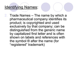 Identifying Names:
2. Trade Names – The name by which a
pharmaceutical company identifies its
product; is copyrighted and used
exclusively by that company; can be
distinguished from the generic name
by capitalized first letter and is often
shown on labels and references with
the symbol ® after the name (for
“registered” trademark)
 