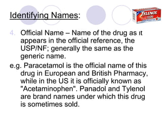 Identifying Names:
4. Official Name – Name of the drug as it
appears in the official reference, the
USP/NF; generally the same as the
generic name.
e.g. Paracetamol is the official name of this
drug in European and British Pharmacy,
while in the US it is officially known as
"Acetaminophen". Panadol and Tylenol
are brand names under which this drug
is sometimes sold.
 
