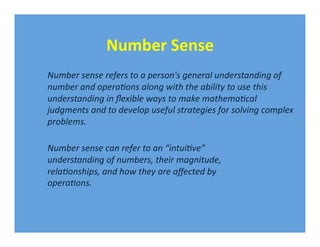Number Sense 
Number sense refers to a person's general understanding of 
number and opera1ons along with the ability to use this 
understanding in ﬂexible ways to make mathema1cal 
judgments and to develop useful strategies for solving complex 
problems. 

Number sense can refer to an “intui1ve” 
understanding of numbers, their magnitude, 
rela1onships, and how they are aﬀected by 
opera1ons. 
 