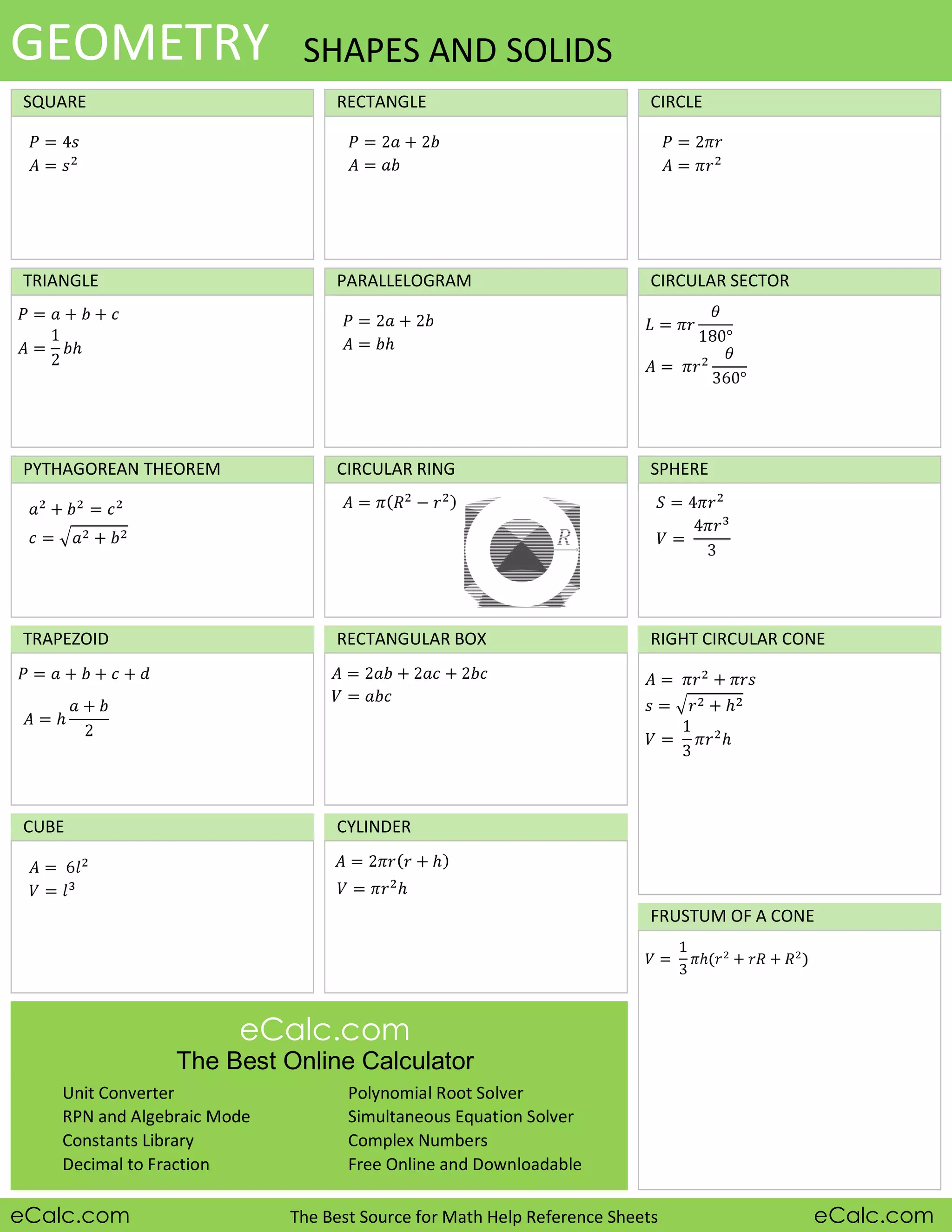FRUSTUM OF A CONE
SQUARE RECTANGLE CIRCLE
TRIANGLE
CIRCULAR RING SPHERE
CUBE
RECTANGULAR BOX
CYLINDER
eCalc.com The Best Source for Math Help Reference Sheets eCalc.com
CIRCULAR SECTOR
eCalc.com
The Best Online Calculator
Unit Converter
RPN and Algebraic Mode
Constants Library
Decimal to Fraction
Polynomial Root Solver
Simultaneous Equation Solver
Complex Numbers
Free Online and Downloadable
TRAPEZOID
PYTHAGOREAN THEOREM
RIGHT CIRCULAR CONE
GEOMETRY SHAPES AND SOLIDS
PARALLELOGRAM
 
