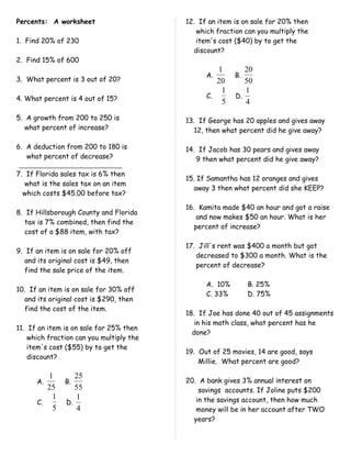 Percents: A worksheet                     12. If an item is on sale for 20% then
                                              which fraction can you multiply the
1. Find 20% of 230                            item's cost ($40) by to get the
                                             discount?
2. Find 15% of 600
                                                   1        20
                                                A.       B.
3. What percent is 3 out of 20?                    20       50
                                                    1       1
4. What percent is 4 out of 15?                 C.       D.
                                                    5       4
5. A growth from 200 to 250 is            13. If George has 20 apples and gives away
   what percent of increase?                 12, then what percent did he give away?

6. A deduction from 200 to 180 is         14. If Jacob has 30 pears and gives away
   what percent of decrease?                 9 then what percent did he give away?

7. If Florida sales tax is 6% then
                                          15. If Samantha has 12 oranges and gives
   what is the sales tax on an item
                                             away 3 then what percent did she KEEP?
  which costs $45.00 before tax?

                                          16. Kamita made $40 an hour and got a raise
8. If Hillsborough County and Florida
                                              and now makes $50 an hour. What is her
   tax is 7% combined, then find the
                                             percent of increase?
   cost of a $88 item, with tax?

                                          17. Jill's rent was $400 a month but got
9. If an item is on sale for 20% off
                                             decreased to $300 a month. What is the
   and its original cost is $49, then
                                             percent of decrease?
   find the sale price of the item.

                                                A. 10%        B. 25%
10. If an item is on sale for 30% off
                                                C. 33%        D. 75%
   and its original cost is $290, then
   find the cost of the item.
                                          18. If Joe has done 40 out of 45 assignments
                                             in his math class, what percent has he
11. If an item is on sale for 25% then
                                            done?
    which fraction can you multiply the
    item's cost ($55) by to get the
                                          19. Out of 25 movies, 14 are good, says
    discount?
                                              Millie. What percent are good?

         1         25
      A.       B.                         20. A bank gives 3% annual interest on
         25        55                         savings accounts. If Joline puts $200
          1        1                         in the savings account, then how much
      C.        D.
          5        4                         money will be in her account after TWO
                                            years?
 