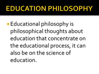  Educational philosophy is
philosophical thoughts about
education that concentrate on
the educational process, it can
also be on the science of
education.
 
