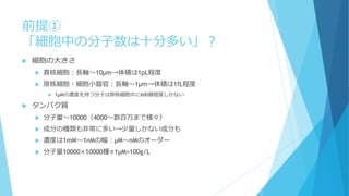前提①
「細胞中の分子数は十分多い」？
 細胞の大きさ
 真核細胞：長軸～10μm→体積は1pL程度
 原核細胞・細胞小器官：長軸～1μm→体積は1fL程度
 1μMの濃度を持つ分子は原核細胞中に600個程度しかない
 タンパク質
 分子量～10000（4000～数百万まで様々）
 成分の種類も非常に多い→少量しかない成分も
 濃度は1mM～1nMの幅：μM～nMのオーダー
 分子量10000×10000種×1μM=100g/L
 