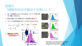前提①
「細胞中の分子数は十分多い」？
 単一生細胞(E coli.)でのmRNA・タンパク質の発
現「数」を数える
→半数の遺伝子が1細胞当たり発現数10個以下
 タンパク質発現量はガンマ分布で記述できる
𝑓 𝑥 = 𝑥 𝑘−1 𝑒
−
𝑥
𝜃
Γ 𝑘 𝜃 𝑘
 細胞当たり平均
1分子もない！！
Quantifying E. coli proteome and transcriptome
with single-molecule sensitivity in single cells.
Taniguchi et al., Science 329, 533 (2010).
𝑘 =
𝑘1
𝛾2
θ =
𝑘2
𝛾1
 