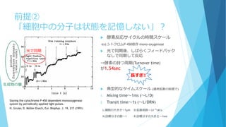 前提②
「細胞中の分子は状態を記憶しない」？
H. Gruler, D. Müller-Enoch, Eur. Biophys. J. 19, 217 (1991)
 酵素反応サイクルの時間スケール
ex) シトクロムP-450依存 mono-oxygenase
 光で同期後、しばらくフィードバック
なしで同期して反応
→酵素の持つ周期(Turnover time)
が1.54sec
光で同期
生成物の量
長すぎ‼
 典型的なタイムスケール (通常拡散の前提で)
1. Mixing time～1ms (～L/D)
2. Transit time～1s (～L/DRN)
L:細胞の大きさ～1μm D:拡散係数～10−5
㎠/s
N:目標分子の数～1 R:目標分子の大きさ～1nm
Slaving the cytochrome P-450 dependent monooxygenase
system by periodically applied light pulses.
 