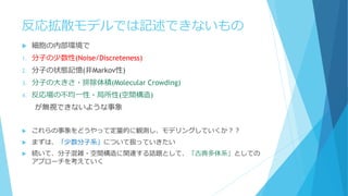 反応拡散モデルでは記述できないもの
 細胞の内部環境で
1. 分子の少数性(Noise/Discreteness)
2. 分子の状態記憶(非Markov性)
3. 分子の大きさ・排除体積(Molecular Crowding)
4. 反応場の不均一性・局所性(空間構造)
が無視できないような事象
 これらの事象をどうやって定量的に観測し、モデリングしていくか？？
 まずは、「少数分子系」について扱っていきたい
 続いて、分子混雑・空間構造に関連する話題として、「古典多体系」としての
アプローチを考えていく
 