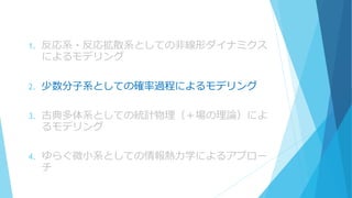 1. 反応系・反応拡散系としての非線形ダイナミクス
によるモデリング
2. 少数分子系としての確率過程によるモデリング
3. 古典多体系としての統計物理（＋場の理論）によ
るモデリング
4. ゆらぐ微小系としての情報熱力学によるアプロー
チ
 