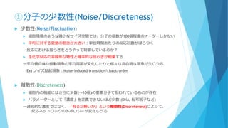 ①分子の少数性(Noise/Discreteness)
 少数性(Noise/Fluctuation)
 細胞環境のような微小なサイズ空間では、分子の個数が100個程度のオーダーしかない
 平均に対する変動の割合が大きい：単位時間あたりの反応回数がばらつく
→反応における揺らぎをどうやって制御しているのか？
 生化学反応の非線形な特性と確率的な揺らぎが相乗する
→平均値自体や振動現象の平均周期が変化したりと様々な非自明な現象が生じうる
Ex) ノイズ励起現象：Noise-induced transition/chaos/order
 離散性(Discreteness)
 細胞内の機能にはさらに少数(～10個)の要素分子で担われているものが存在
 パラメーターとして「濃度」を定義できないほど少数 (DNA, 転写因子など)
→連続的な濃度ではなく、「有るか無いか」という離散性(Discreteness)によって、
反応ネットワークのトポロジーが変化しうる
 