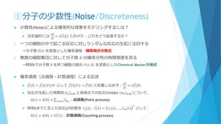 ①分子の少数性(Noise/Discreteness)
 少数性(Noise)による確率的な現象をモデリングするには？
 決定論的には
𝑑 Ԧ𝑥
𝑑𝑡
= 𝑆 Ԧ𝑓 Ԧ𝑥 とかけた：これをどう拡張するか？
1. 一つの細胞の中で起こる反応に対しランダムな反応の生起に注目する
→分子数 𝑛 𝑡 を変数とした確率過程：確率微分方程式
2. 無数の細胞集団に対して分子数 𝑛 の確率分布の時間発展を見る
→時刻tで分子数 𝑛 を持つ細胞の割合 𝑃 𝑡, 𝑛 を変数としたChemical Master方程式
 確率過程（点過程・計数過程）による記述
 Ԧ𝑓 Ԧ𝑥 = Ԧ𝑓 𝑛/𝑉 /𝑉 として Ԧ𝑓 𝑛/𝑉 → Ԧ𝑓 𝑛 と定義しなおす：
𝑑𝑛
𝑑𝑡
= 𝑆 Ԧ𝑓 𝑛
 反応が生起した時間列 𝑡𝑖 𝑖∈𝑵 と各時点での反応のindex 𝑚𝑖 𝑖∈𝑵 について、
𝑛 𝑡 = 𝑛 0 + σ𝑖≤𝑖 𝑡 Ԧ𝑠 𝑚 𝑖
：点過程(Point process)
 時刻tまでに生じた反応jの回数を 𝐶𝑗 𝑡 , Ԧ𝐶 𝑡 = 𝐶1 𝑡 , … , 𝐶 𝑚 𝑡
𝑇
として、
𝑛 𝑡 = 𝑛 0 + 𝑆 Ԧ𝐶 𝑡 ：計数過程(Counting process)
 