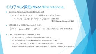 ①分子の少数性(Noise/Discreteness)
 Chemical Master Equation (CME) による記述
 𝑃 𝑡, 𝑛 , ∀𝑡 > 𝑡′ > 𝑡0 について、 𝑡0：初期時刻, 𝑛0 = 𝑛 𝑡0 , 𝑛′ = 𝑛 𝑡′
𝑃 𝑡, 𝑛 𝑡0, 𝑛0 = σ 𝑛′ 𝑃 𝑡, 𝑛 𝑡′, 𝑛′ 𝑃 𝑡′, 𝑛′ 𝑡0, 𝑛0 ：Markov性を仮定
 時間の離散化 or 点過程のMartingale性 により
𝑑
𝑑𝑡
𝑃 𝑡, 𝑛 = σ 𝑗∈ 1,…,𝑚 𝑓𝑗 𝑡, 𝑛 − 𝑠𝑗 𝑃 𝑡, 𝑛 − 𝑠𝑗 − 𝑓𝑗 𝑡, 𝑛 𝑃 𝑡, 𝑛 ：CME が得られる
 CME：可算無限次元の1階偏微分方程式
 𝑛 ∶1次元 and 𝑠𝑗 = ±1 の場合は定常解が形式的に求まる
 𝑛 ∶1次元の場合以外は定常状態を解析的に扱うのは一般には難しい
1. 𝑃 𝑡, 𝑛 のCumulantについて解く：Cumulant展開の打ち切りによる近似
2. Kramers-Moyal展開→Chemical Fokker-Planck Eq.→ Chemical Langevin Eq.による記述
（積分形Chapman-Kolmogorov方程式）
 