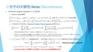 ①分子の少数性(Noise/Discreteness)
 Chemical Langevin Equation による記述
 Kramers-Moyal展開
𝑑
𝑑𝑡
𝑃 𝑡, 𝑛 = σ 𝑗∈ 1,…,𝑚 𝑓𝑗 𝑡, 𝑛 − 𝑠𝑗 𝑃 𝑡, 𝑛 − 𝑠𝑗 − 𝑓𝑗 𝑡, 𝑛 𝑃 𝑡, 𝑛 ：CME を 𝑠𝑗 たちについてTaylor展開
𝑑
𝑑𝑡
𝑃 𝑡, 𝑛 = σ 𝑗∈ 1,…,𝑚 σ 𝑘=1
∞ 1
𝑘!
−𝑠𝑗
𝜕
𝜕𝑛
𝑘
𝑓𝑗 𝑡, 𝑛 𝑃 𝑡, 𝑛 = σ 𝑘=1
∞ −1 𝑘
𝑘!
𝜕
𝜕𝑛
𝑘
σ 𝑗∈ 1,…,𝑚 𝑠𝑗
𝑘
𝑓𝑗 𝑡, 𝑛 𝑃 𝑡, 𝑛
 これを2次で打ち切る→Chemical Fokker-Planck Equationが得られる
𝑑
𝑑𝑡
𝑃 𝑡, 𝑛 = − ෍
𝑖=1
𝑁
𝜕
𝜕𝑛𝑖
෍
𝑚
𝑠𝑖,𝑚 𝑓𝑚 𝑡, 𝑛 𝑃 𝑡, 𝑛 + ෍
𝑖,𝑗=1
𝑁
1
2
𝜕
𝜕𝑛𝑖
𝜕
𝜕𝑛𝑗
෍
𝑚
𝑠𝑖,𝑚 𝑠𝑗,𝑚 𝑓𝑚 𝑡, 𝑛 𝑃 𝑡, 𝑛
 第1項が決定論的な項であり、第2項により確率性をミニマルな形で付与している
 反応分子が( 𝑛 を相対的に連続量とみなせる程度には)十分多く、各反応における分子変化 𝑠𝑖,𝑚 が十分小さい場合には、Fokker-
Planckによる近似は正当性が保証される（他にもVan KampenのSystem Size Expansionなど）
 Ԧ𝑥 =
𝑛
𝑉
, ሚ𝑓𝑚 Ԧ𝑥 =
𝑓 𝑚 𝑛
𝑉
として連続極限を取り、分布方程式に対応する Ԧ𝑥 についての確率微分方程式の表現を得る
𝑑𝑥𝑖 𝑡 = ෍
𝑚
𝑠𝑖.𝑚
ሚ𝑓𝑚 Ԧ𝑥 𝑑𝑡 +
1
𝑉
෍
𝑚
𝑠𝑖.𝑚
ሚ𝑓𝑚 Ԧ𝑥 ∙ ξ 𝑚 𝑡
 ξ 𝑚 𝑡 ：ホワイトノイズ （i.e. ξ 𝑚 𝑡 = 0 , ξ𝑙 𝑠 ξ 𝑚 𝑡 = 𝛿𝑙𝑚 𝛿 𝑠𝑡 ）, ・：Ito積
 Multiplicativeなノイズが乗っているので、Noise-inducedな分岐が生じうる
Chemical Langevin equation
 