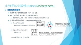 ①分子の少数性(Noise/Discreteness)
 空間的な離散性
 密度が低いと離散性が効いてくることも
 1個でも全体の振る舞いに影響を及ぼせる
 鋳型や触媒として働く場合、1個の分子が繰り返し何度も使用される
 空間的な局在も考慮 ←Molecular Crowdingも影響
 Shnerb “AB model”
触媒AがBを生成→生成したBとAが反応
 Togashi＆Kaneko model
3成分モデル
→Aが低密度だとどうなるか？
A→A+B
A+B→A+2B
B→φ(消滅)
AB
B
B
B
B
B
B
B
B
A+C→A+B
B+C→2C
2A→A+B
2B→A+B
Molecular discreteness in reaction-diffusion systems
yields steady states not seen in the continuum limit
Togashi, Kaneko,. PRE 70, 020901 (2004)
The importance of being discrete
：Life always wins on the surface
Shnerb et al., PNAS 97, 10322 (2000)
 