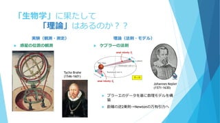 「生物学」に果たして
「理論」はあるのか？？
実験（観測・測定）
 惑星の位置の観測
理論（法則・モデル）
 ケプラーの法則
 ブラーエのデータを基に数理モデルを構
築
 距離の逆2乗則→Newtonの万有引力へ
Tycho Brahe
(1546-1601)
Johannes Kepler
(1571-1630)
 
