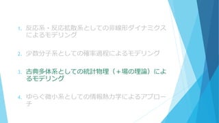 1. 反応系・反応拡散系としての非線形ダイナミクス
によるモデリング
2. 少数分子系としての確率過程によるモデリング
3. 古典多体系としての統計物理（＋場の理論）によ
るモデリング
4. ゆらぐ微小系としての情報熱力学によるアプロー
チ
 