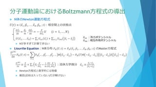 分子運動論におけるBoltzmann方程式の導出
 N体のNewton運動方程式
Γ 𝑡 ≡ Ԧ𝑥1, Ԧ𝑝1, … , Ԧ𝑥 𝑁, Ԧ𝑝 𝑁 ; 𝑡 ：相空間上の状態点
𝑑 Ԧ𝑥 𝑖
𝑑𝑡
=
Ԧ𝑝 𝑖
𝑚
,
𝑑 Ԧ𝑝 𝑖
𝑑𝑡
= −
𝜕
𝜕 Ԧ𝑥 𝑖
𝑈 (𝑖 = 1, … , 𝑁)
𝑈 Ԧ𝑥1, … , Ԧ𝑥 𝑁 = σ𝑖 𝑈𝑒𝑥 Ԧ𝑥𝑖 + σ𝑖<𝑗 𝑈𝑖𝑛𝑡 Ԧ𝑥𝑖 − Ԧ𝑥𝑗
 Nが多すぎて計算できない
 Liouville Equation：N体分布 𝑃 𝑁 Γ; 𝑡 = 𝑃 𝑁 Ԧ𝑥1, Ԧ𝑝1, … , Ԧ𝑥 𝑁, Ԧ𝑝 𝑁 ; 𝑡 のMaster方程式
𝐷 𝑁
𝐷𝑡
𝑃 𝑁 Γ; 𝑡 = ෍
𝑖<𝑗
𝑃 𝑁 … , Ԧ𝑝𝑖
′
, . . , Ԧ𝑝𝑗
′
, … Θ Ԧ𝑣𝑖𝑗 ∙ Ԧ𝑒𝑖𝑗 − 𝑃 𝑁 Γ Θ − Ԧ𝑣𝑖𝑗 ∙ Ԧ𝑒𝑖𝑗 Ԧ𝑣𝑖𝑗 ∙ Ԧ𝑒𝑖𝑗 𝛿 Ԧ𝑣𝑖𝑗 − Ԧ𝑒𝑖𝑗
𝐷 𝑁
𝐷𝑡
≡
𝜕
𝜕𝑡
+ σ𝑖 Ԧ𝑣𝑖
𝜕
𝜕 Ԧ𝑥 𝑖
−
1
𝑚
𝜕𝑈
𝜕 Ԧ𝑥 𝑖
𝜕
𝜕𝑣 𝑖
：流体力学微分 Ԧ𝑒𝑖𝑗 ≡
Ԧ𝑥 𝑖− Ԧ𝑥 𝑗
Ԧ𝑥 𝑖− Ԧ𝑥 𝑗
 Newton方程式と数学的には等価
 厳密(近似は入っていない)だが解けない
𝑈𝑒𝑥 ：外力ポテンシャル
𝑈𝑖𝑛𝑡：相互作用ポテンシャル
 