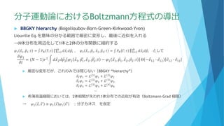 分子運動論におけるBoltzmann方程式の導出
 BBGKY hierarchy (Bogolioubov-Born-Green-Kirkwood-Yvon)
Liouville Eq.を意味の分かる範囲で厳密に変形し、最後に近似を入れる
→N体分布を周辺化して1体と2体の分布関数に縮約する
𝜑1 Ԧ𝑥1, Ԧ𝑝1; 𝑡 = ‫׬‬ 𝑃 𝑁 Γ; 𝑡 ς𝑖=2
𝑁
𝑑 Ԧ𝑥𝑖 𝑑 Ԧ𝑝𝑖 , 𝜑2 Ԧ𝑥1, Ԧ𝑝1, Ԧ𝑥2, Ԧ𝑝2; 𝑡 = ‫׬‬ 𝑃 𝑁 Γ; 𝑡 ς𝑖=3
𝑁
𝑑 Ԧ𝑥𝑖 𝑑 Ԧ𝑝𝑖 として
𝜕𝜑1
𝜕𝑡
= (𝑁 − 1)𝑟2 න 𝑑 Ԧ𝑥2 𝑑 Ԧ𝑝2 𝜑2 Ԧ𝑥1, Ԧ𝑝1
′
, Ԧ𝑥2, Ԧ𝑝2
′
; 𝑡 − 𝜑2 Ԧ𝑥1, Ԧ𝑝1, Ԧ𝑥2, Ԧ𝑝2; 𝑡 Θ − Ԧ𝑣12 ∙ Ԧ𝑒12 Ԧ𝑣12 ∙ Ԧ𝑒12
 厳密な変形だが、これのみでは閉じない（BBGKY “hierarchy”）
𝜕𝑡 𝜑1 = ℒ(1)
𝜑1 + ℒ(2)
𝜑2
𝜕𝑡 𝜑2 = ℒ(2)
𝜑2 + ℒ(3)
𝜑3
𝜕𝑡 𝜑3 = ℒ(3)
𝜑3 + ℒ(4)
𝜑4
…
 希薄高温極限においては、2体相関が失われ1体分布での近似が有効（Boltzmann-Grad 極限）
→ 𝜑2 Ԧ𝑥, Ԧ𝑥′ ≅ 𝜑1 Ԧ𝑥 𝜑1 Ԧ𝑥′ ：分子カオス を仮定
 